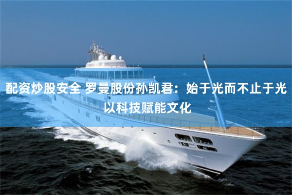 配资炒股安全 罗曼股份孙凯君：始于光而不止于光 以科技赋能文化