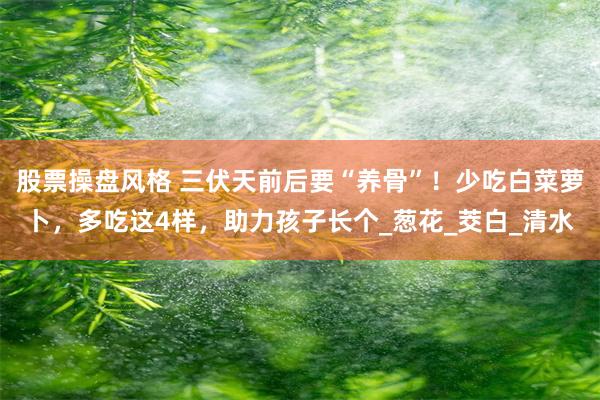 股票操盘风格 三伏天前后要“养骨”！少吃白菜萝卜，多吃这4样，助力孩子长个_葱花_茭白_清水