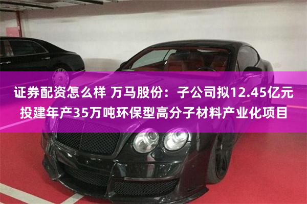 证券配资怎么样 万马股份：子公司拟12.45亿元投建年产35万吨环保型高分子材料产业化项目