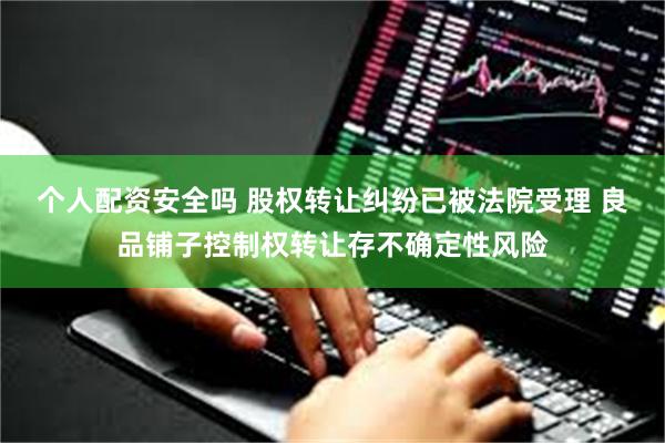 个人配资安全吗 股权转让纠纷已被法院受理 良品铺子控制权转让存不确定性风险