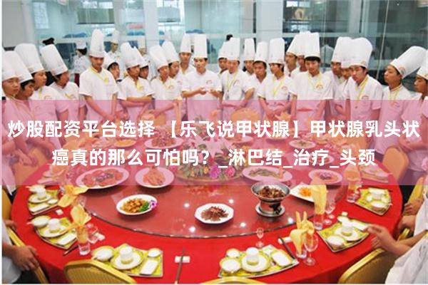 炒股配资平台选择 【乐飞说甲状腺】甲状腺乳头状癌真的那么可怕吗？_淋巴结_治疗_头颈