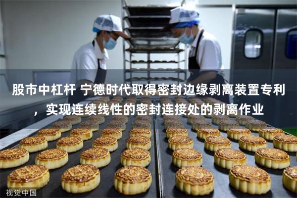 股市中杠杆 宁德时代取得密封边缘剥离装置专利，实现连续线性的密封连接处的剥离作业