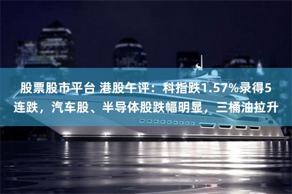 股票股市平台 港股午评：科指跌1.57%录得5连跌，汽车股、半导体股跌幅明显，三桶油拉升