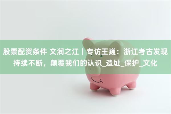 股票配资条件 文润之江｜专访王巍：浙江考古发现持续不断，颠覆我们的认识_遗址_保护_文化