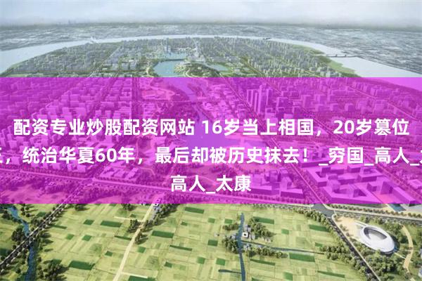 配资专业炒股配资网站 16岁当上相国，20岁篡位为王，统治华夏60年，最后却被历史抹去！_穷国_高人_太康