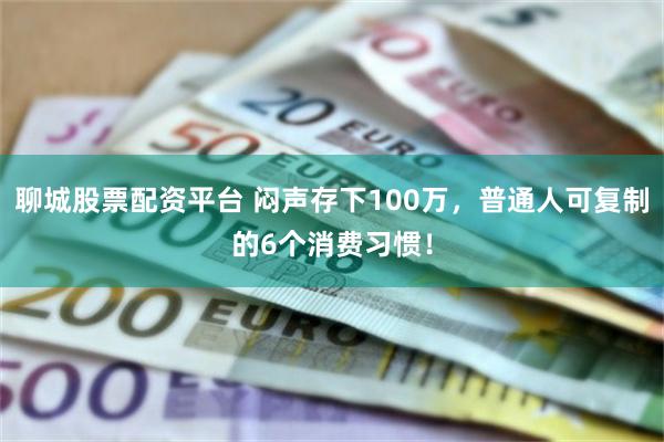 聊城股票配资平台 闷声存下100万，普通人可复制的6个消费习惯！