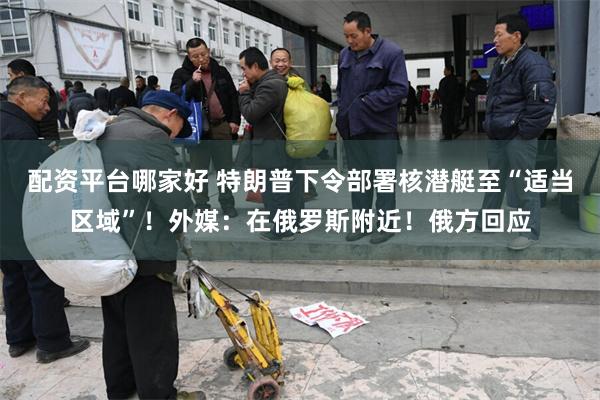 配资平台哪家好 特朗普下令部署核潜艇至“适当区域”！外媒：在俄罗斯附近！俄方回应