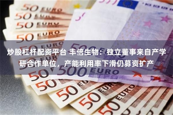 炒股杠杆配资平台 丰倍生物：独立董事来自产学研合作单位，产能利用率下滑仍募资扩产
