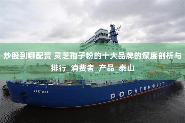 炒股到哪配资 灵芝孢子粉的十大品牌的深度剖析与排行_消费者_产品_泰山