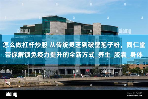 怎么做杠杆炒股 从传统灵芝到破壁孢子粉，同仁堂带你解锁免疫力提升的全新方式_养生_胶囊_身体