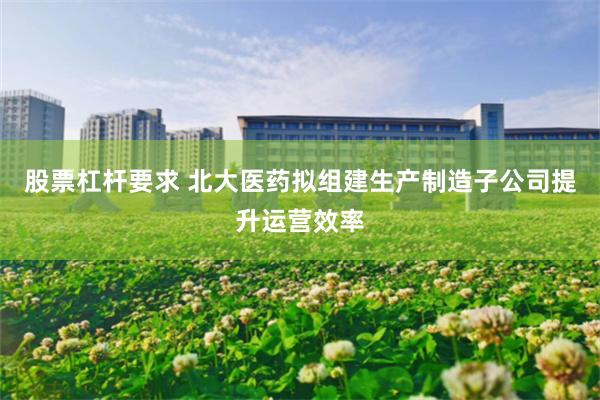股票杠杆要求 北大医药拟组建生产制造子公司提升运营效率