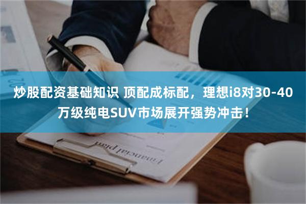 炒股配资基础知识 顶配成标配，理想i8对30-40万级纯电SUV市场展开强势冲击！
