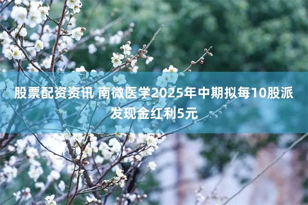 股票配资资讯 南微医学2025年中期拟每10股派发现金红利5元