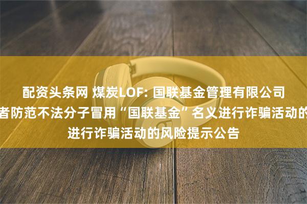 配资头条网 煤炭LOF: 国联基金管理有限公司关于提醒投资者防范不法分子冒用“国联基金”名义进行诈骗活动的风险提示公告