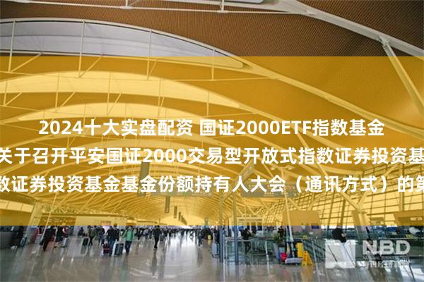 2024十大实盘配资 国证2000ETF指数基金: 平安基金管理有限公司关于召开平安国证2000交易型开放式指数证券投资基金基金份额持有人大会（通讯方式）的第二次提示性公告
