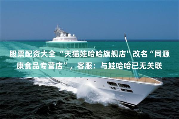 股票配资大全 “天猫娃哈哈旗舰店”改名“同源康食品专营店”，客服：与娃哈哈已无关联