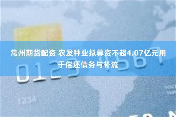 常州期货配资 农发种业拟募资不超4.07亿元用于偿还债务与补流