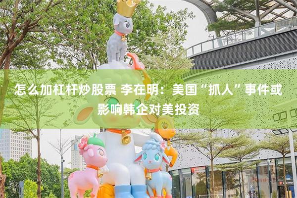 怎么加杠杆炒股票 李在明：美国“抓人”事件或影响韩企对美投资