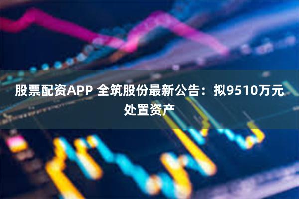 股票配资APP 全筑股份最新公告：拟9510万元处置资产