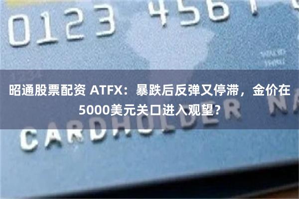 昭通股票配资 ATFX：暴跌后反弹又停滞，金价在5000美元关口进入观望？