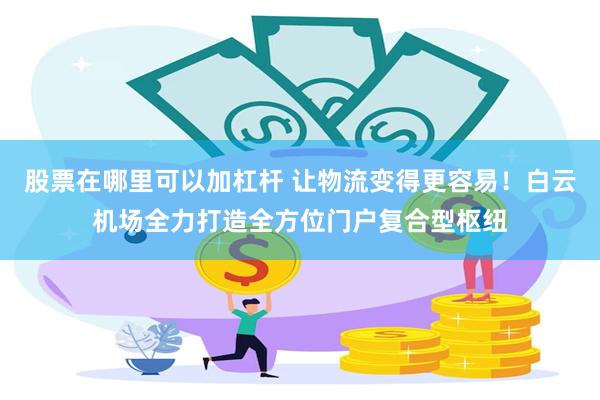 股票在哪里可以加杠杆 让物流变得更容易!白云机场全力打造全方位门户复合型枢纽