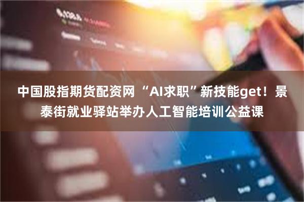 中国股指期货配资网 “AI求职”新技能get！景泰街就业驿站举办人工智能培训公益课