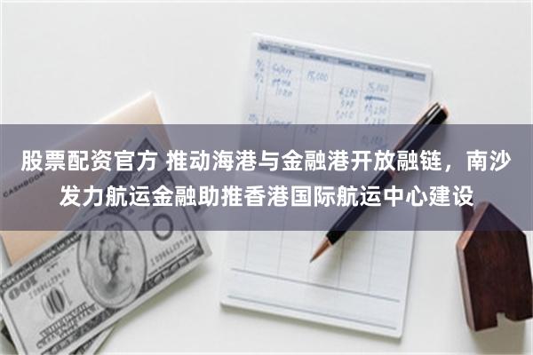 股票配资官方 推动海港与金融港开放融链,南沙发力航运金融助推香港国际航运中心建设