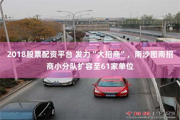 2018股票配资平台 发力“大招商”，南沙图南招商小分队扩容至61家单位