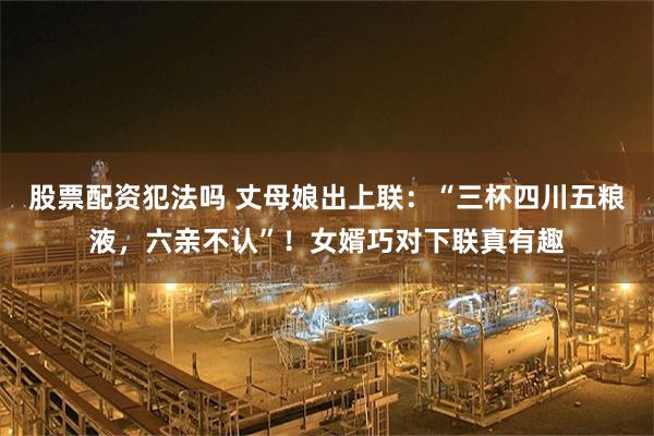 股票配资犯法吗 丈母娘出上联：“三杯四川五粮液，六亲不认”！女婿巧对下联真有趣