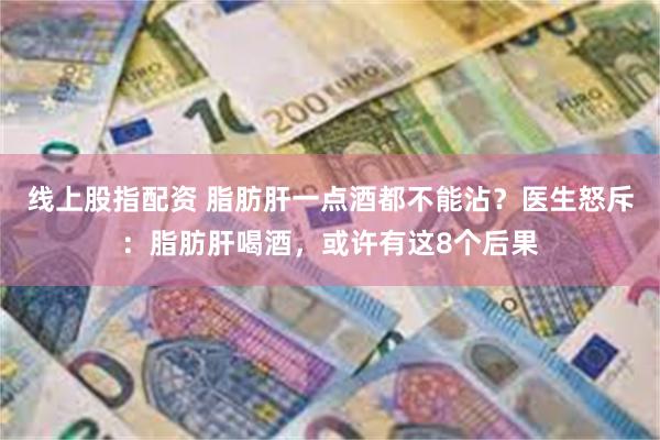 线上股指配资 脂肪肝一点酒都不能沾？医生怒斥：脂肪肝喝酒，或许有这8个后果