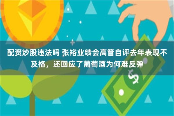 配资炒股违法吗 张裕业绩会高管自评去年表现不及格，还回应了葡萄酒为何难反弹