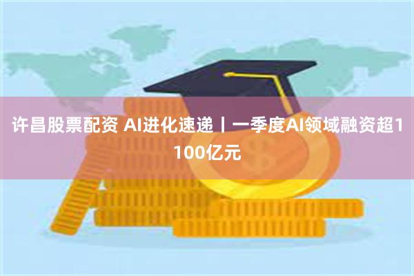 许昌股票配资 AI进化速递丨一季度AI领域融资超1100亿元