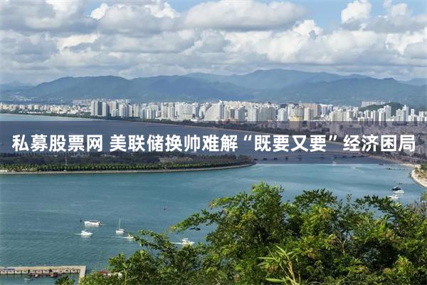 私募股票网 美联储换帅难解“既要又要”经济困局