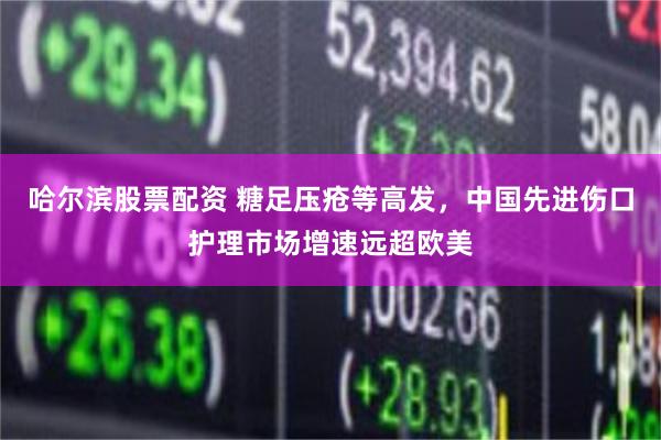 哈尔滨股票配资 糖足压疮等高发，中国先进伤口护理市场增速远超欧美