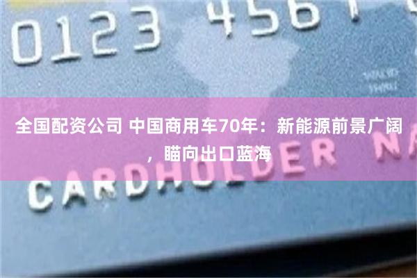 全国配资公司 中国商用车70年：新能源前景广阔，瞄向出口蓝海