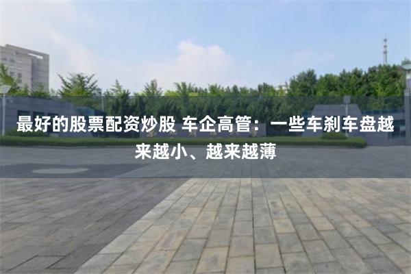 最好的股票配资炒股 车企高管：一些车刹车盘越来越小、越来越薄