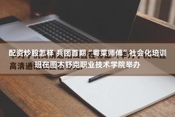 配资炒股怎样 兵团首期“粤菜师傅”社会化培训班在图木舒克职业技术学院举办