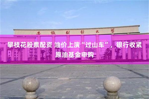 攀枝花股票配资 油价上演“过山车”，银行收紧原油基金申购