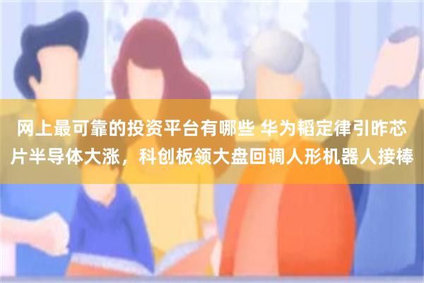 网上最可靠的投资平台有哪些 华为韬定律引昨芯片半导体大涨，科创板领大盘回调人形机器人接棒