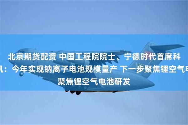 北京期货配资 中国工程院院士、宁德时代首席科学家吴凯：今年实现钠离子电池规模量产 下一步聚焦锂空气电池研发