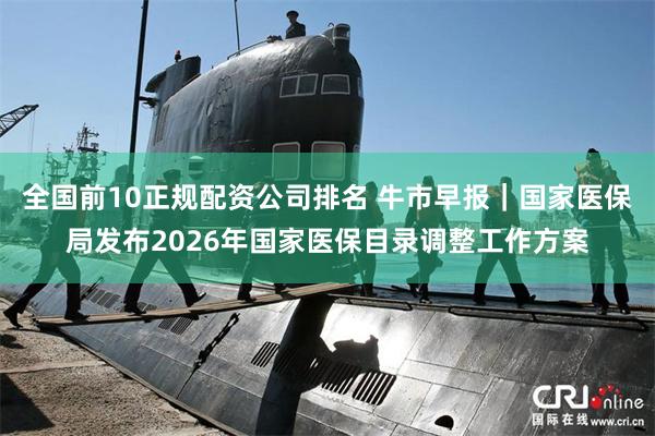 全国前10正规配资公司排名 牛市早报｜国家医保局发布2026年国家医保目录调整工作方案