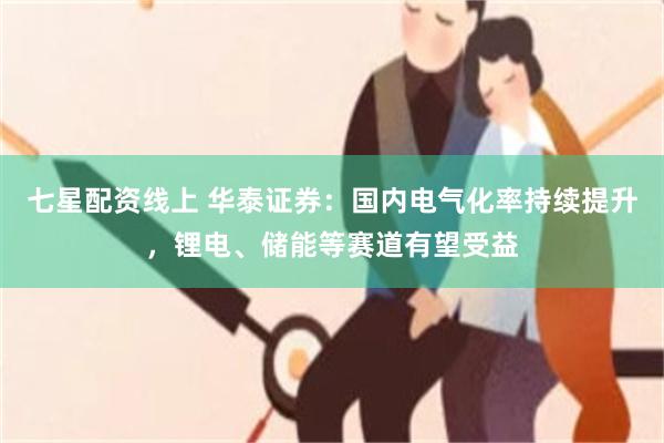 七星配资线上 华泰证券：国内电气化率持续提升，锂电、储能等赛道有望受益