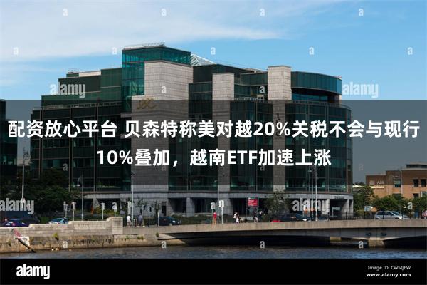 配资放心平台 贝森特称美对越20%关税不会与现行10%叠加，越南ETF加速上涨