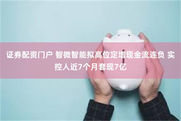 证券配资门户 智微智能拟高位定增现金流连负 实控人近7个月套现7亿