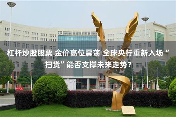 杠杆炒股股票 金价高位震荡 全球央行重新入场“扫货”能否支撑未来走势？
