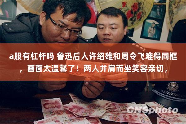 a股有杠杆吗 鲁迅后人许绍雄和周令飞难得同框，画面太温馨了！两人并肩而坐笑容亲切，