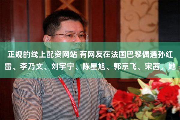 正规的线上配资网站 有网友在法国巴黎偶遇孙红雷、李乃文、刘宇宁、陈星旭、郭京飞、宋茜，她