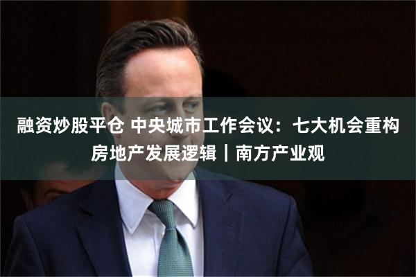 融资炒股平仓 中央城市工作会议：七大机会重构房地产发展逻辑｜南方产业观