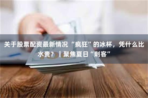 关于股票配资最新情况 “疯狂”的冰杯，凭什么比水贵？｜聚焦夏日“刺客”