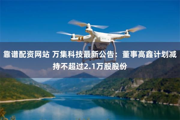 靠谱配资网站 万集科技最新公告：董事高鑫计划减持不超过2.1万股股份